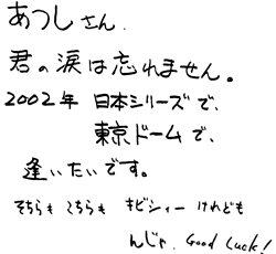 あつしさん。君の涙は忘れません。2002年日本シリーズで、東京ドームで、逢いたいです。そちらも こちらも キビシィーけれども んじゃ、Good Luck!
