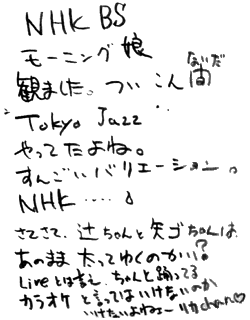 NHK BS モーニング娘観ました。
ついこないだ“Tokyo Jazz”やってたよね。すんごいバリエーション。NHK・・・・
さてさて、辻ちゃんと矢ゴちゃんは、あのまま太ってゆくのかい？ Liveとは言え、ちゃんと踊ってる　カラオケと言ってはいけないのか
いけないよねぇー リカchan