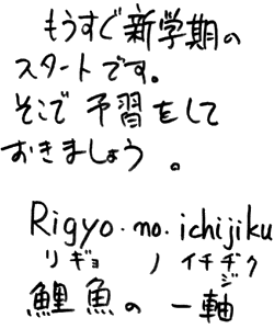 もうすぐ新学期のスタートです。そこで予習をしておきましょう。 
Rigyo-no-ichijiku 
リギョ ノ イチヂク 
鯉魚 の 一軸